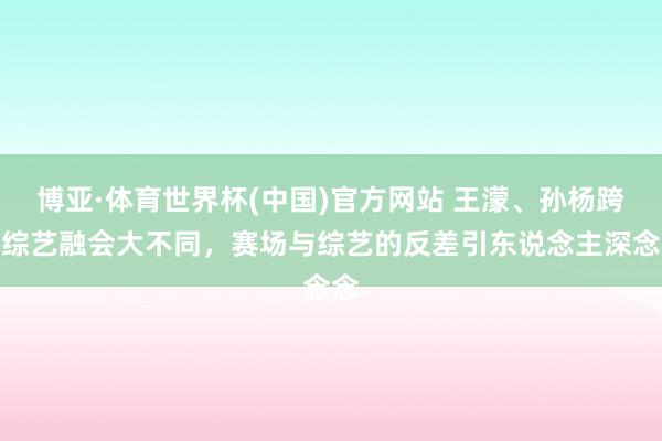 博亚·体育世界杯(中国)官方网站 王濛、孙杨跨界综艺融会大不同，赛场与综艺的反差引东说念主深念念