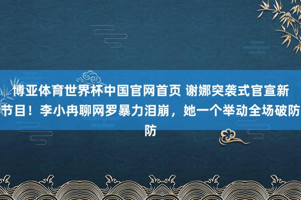 博亚体育世界杯中国官网首页 谢娜突袭式官宣新节目！李小冉聊网罗暴力泪崩，她一个举动全场破防