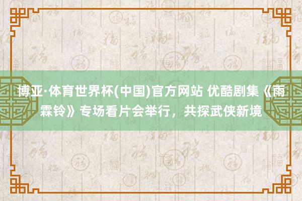 博亚·体育世界杯(中国)官方网站 优酷剧集《雨霖铃》专场看片会举行，共探武侠新境