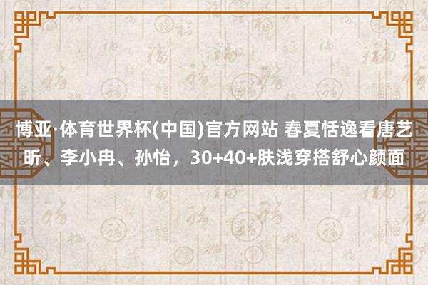 博亚·体育世界杯(中国)官方网站 春夏恬逸看唐艺昕、李小冉、孙怡，30+40+肤浅穿搭舒心颜面