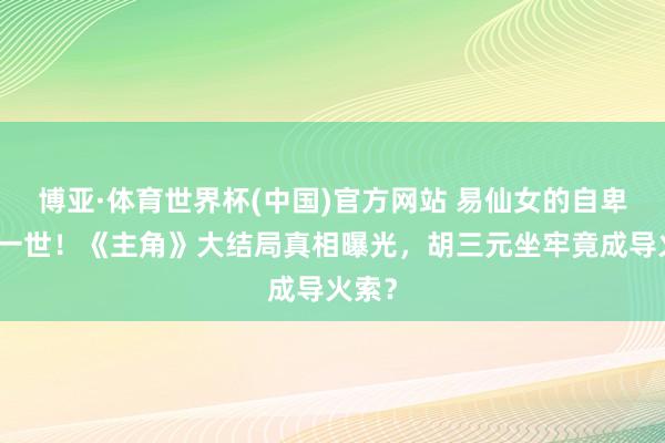 博亚·体育世界杯(中国)官方网站 易仙女的自卑毁了一世！《主角》大结局真相曝光，胡三元坐牢竟成导火索？