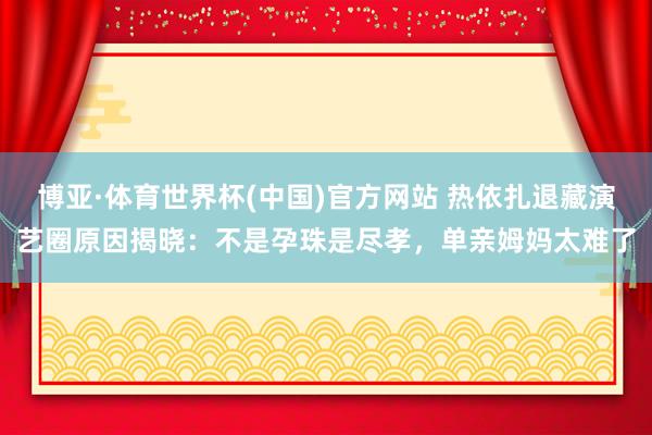 博亚·体育世界杯(中国)官方网站 热依扎退藏演艺圈原因揭晓：不是孕珠是尽孝，<a href=
