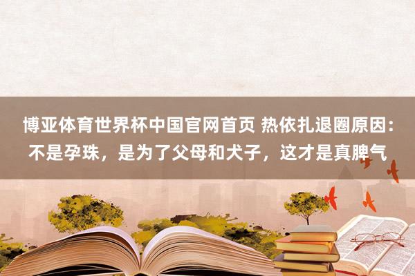 博亚体育世界杯中国官网首页 热依扎退圈原因：不是孕珠，是为了父母和犬子，这才是真脾气