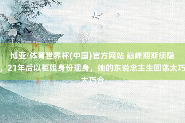 博亚·体育世界杯(中国)官方网站 巅峰期斯须隐藏，21年后以柜姐身份现身，她的东说念主生回荡太巧合