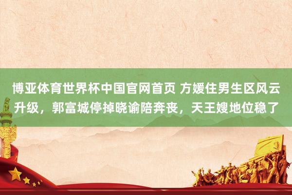 博亚体育世界杯中国官网首页 方媛住男生区风云升级，郭富城停掉晓谕陪奔丧，天王嫂地位稳了