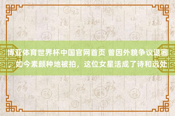 博亚体育世界杯中国官网首页 曾因外貌争议退圈，如今素颜种地被拍，这位女星活成了诗和远处