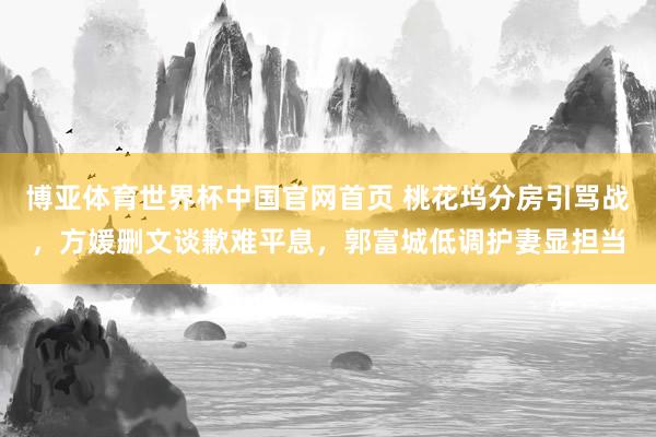 博亚体育世界杯中国官网首页 桃花坞分房引骂战，方媛删文谈歉难平息，郭富城低调护妻显担当