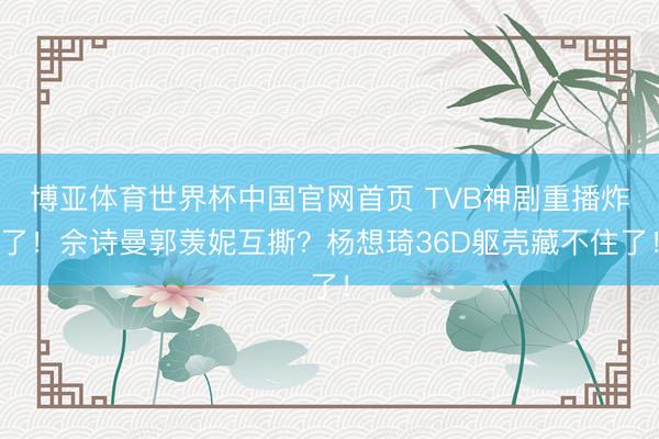 博亚体育世界杯中国官网首页 TVB神剧重播炸了！佘诗曼郭羡妮互撕？杨想琦36D躯壳藏不住了！