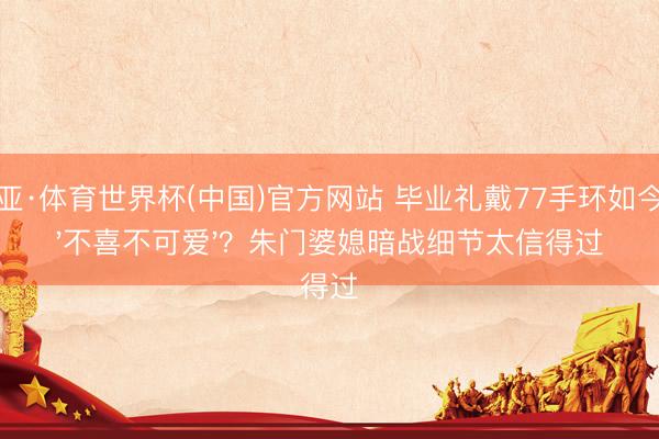 博亚·体育世界杯(中国)官方网站 毕业礼戴77手环如今说'不喜不可爱'？朱门婆媳暗战细节太信得过