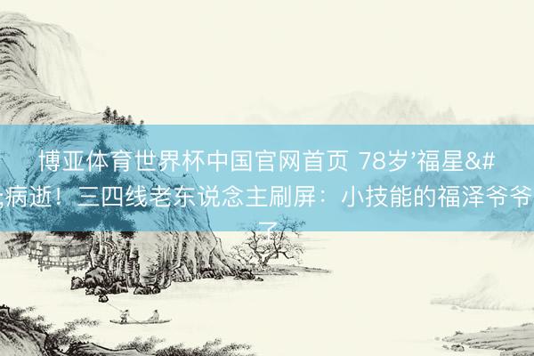 博亚体育世界杯中国官网首页 78岁'福星'病逝!三四线老东说念主刷屏:小技能的福泽爷爷没了
