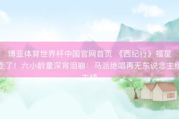 博亚体育世界杯中国官网首页 《西纪行》福星走了!六小龄童深宵泪崩:马派绝唱再无东说念主续