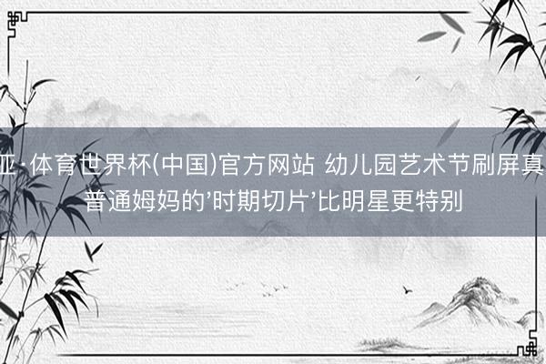 博亚·体育世界杯(中国)官方网站 幼儿园艺术节刷屏真相：普通姆妈的'时期切片'比明星更特别