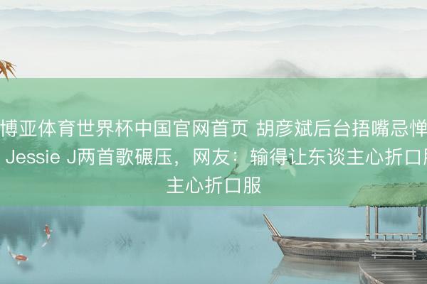 博亚体育世界杯中国官网首页 胡彦斌后台捂嘴忌惮!Jessie J两首歌碾压,网友:输得让东谈主心折口服