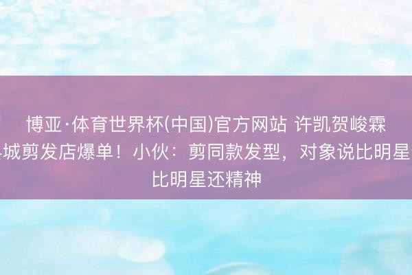 博亚·体育世界杯(中国)官方网站 许凯贺峻霖帅到县城剪发店爆单！小伙：剪同款发型，对象说比明星还精神