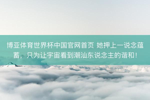 博亚体育世界杯中国官网首页 她押上一说念蕴蓄，只为让宇宙看到潮汕东说念主的谐和！