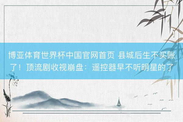 博亚体育世界杯中国官网首页 县城后生不买账了!顶流剧收视崩盘:遥控器早不听明星的了