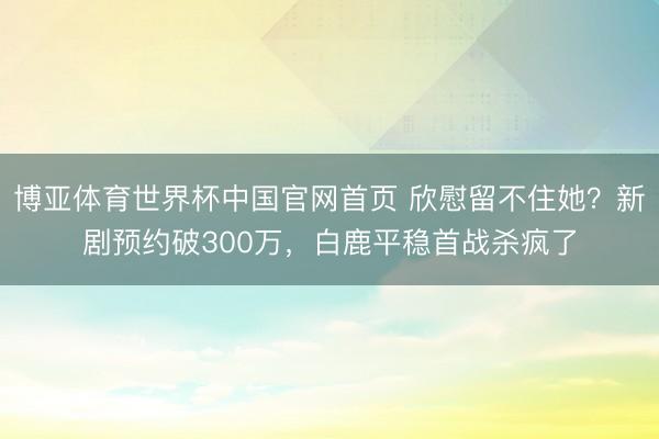 博亚体育世界杯中国官网首页 欣慰留不住她?新剧预约破300万,白鹿平稳首战杀疯了