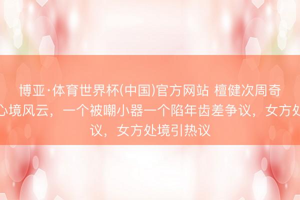 博亚·体育世界杯(中国)官方网站 檀健次周奇同期堕入心境风云,一个被嘲小器一个陷年齿差争议,女方处境引热议