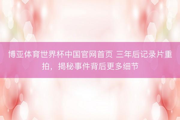 博亚体育世界杯中国官网首页 三年后记录片重拍，揭秘事件背后更多细节