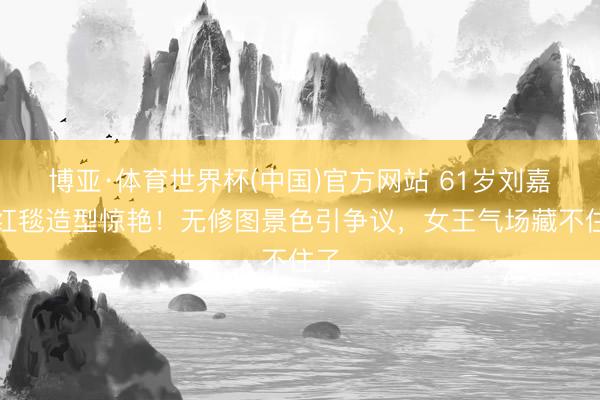 博亚·体育世界杯(中国)官方网站 61岁刘嘉玲红毯造型惊艳!无修图景色引争议,女王气场藏不住了