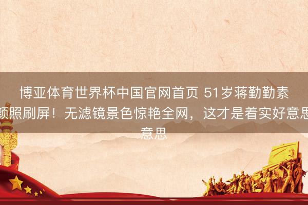 博亚体育世界杯中国官网首页 51岁蒋勤勤素颜照刷屏！无滤镜景色惊艳全网，这才是着实好意思