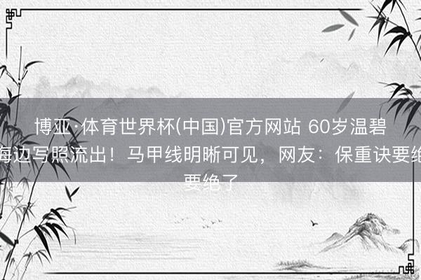 博亚·体育世界杯(中国)官方网站 60岁温碧霞海边写照流出！马甲线明晰可见，网友：保重诀要绝了