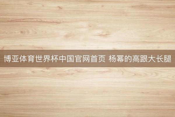 博亚体育世界杯中国官网首页 杨幂的高跟大长腿