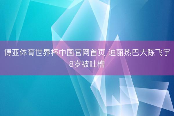 博亚体育世界杯中国官网首页 迪丽热巴大陈飞宇8岁被吐槽