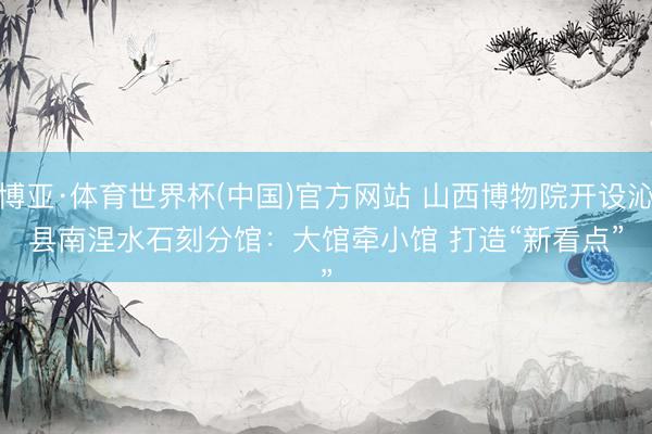 博亚·体育世界杯(中国)官方网站 山西博物院开设沁县南涅水石刻分馆:大馆牵小馆 打造“新看点”