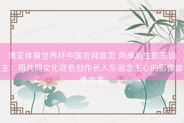 博亚体育世界杯中国官网首页 两岸后生影东说念主：用共同文化底色创作长入东说念主心的影像故事