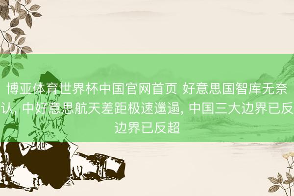 博亚体育世界杯中国官网首页 好意思国智库无奈承认， 中好意思航天差距极速邋遢， 中国三大边界已反超