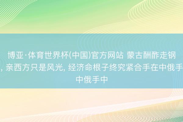 博亚·体育世界杯(中国)官方网站 蒙古酬酢走钢丝， 亲西方只是风光， 经济命根子终究紧合手在中俄手中