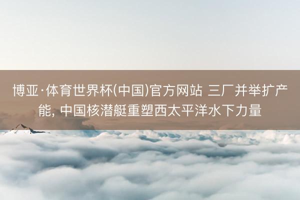 博亚·体育世界杯(中国)官方网站 三厂并举扩产能， 中国核潜艇重塑西太平洋水下力量