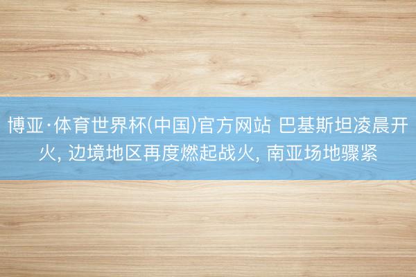 博亚·体育世界杯(中国)官方网站 巴基斯坦凌晨开火, 边境地区再度燃起战火, 南亚场地骤紧