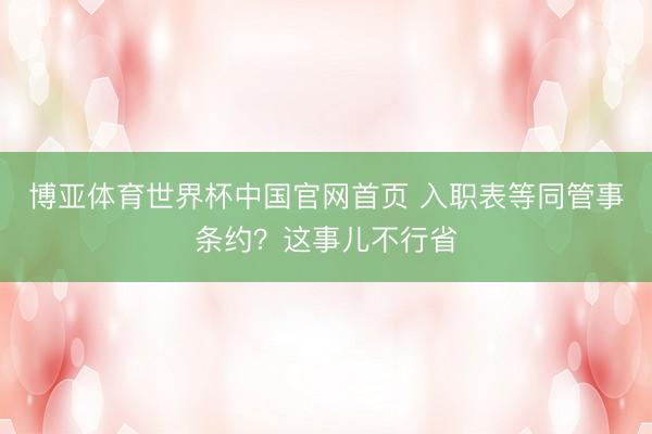 博亚体育世界杯中国官网首页 入职表等同管事条约？这事儿不行省