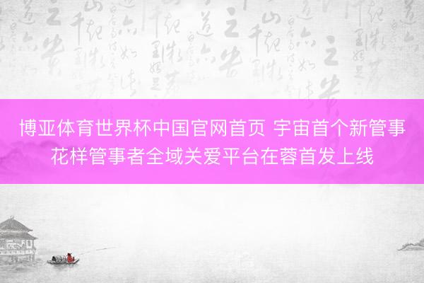 博亚体育世界杯中国官网首页 宇宙首个新管事花样管事者全域关爱平台在蓉首发上线