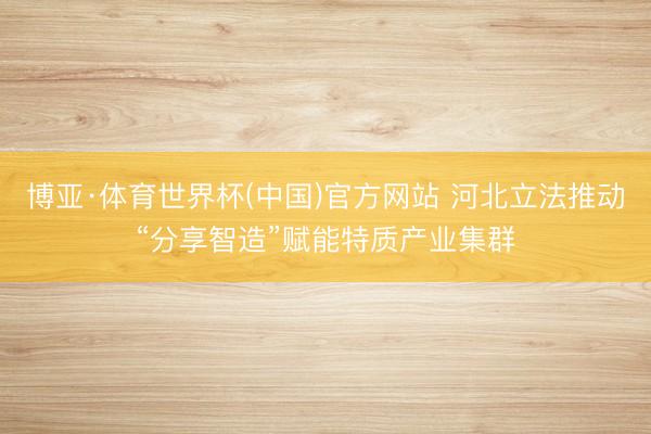 博亚·体育世界杯(中国)官方网站 河北立法推动“分享智造”赋能特质产业集群