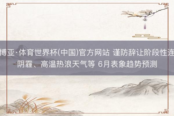 博亚·体育世界杯(中国)官方网站 谨防辞让阶段性连阴霾、高温热浪天气等 6月表象趋势预测