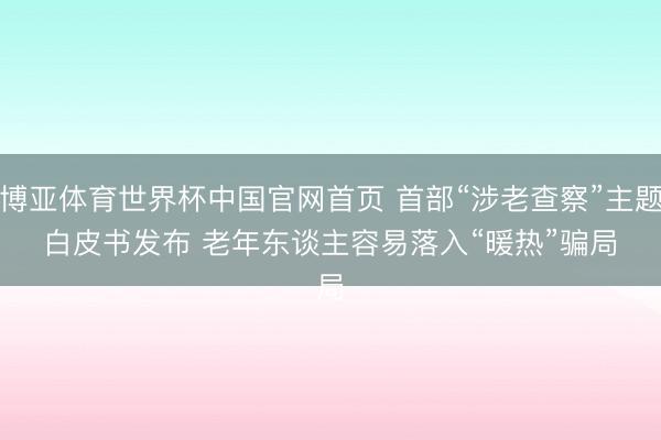 博亚体育世界杯中国官网首页 首部“涉老查察”主题白皮书发布 老年东谈主容易落入“暖热”骗局