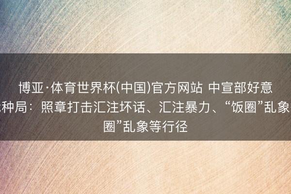 博亚·体育世界杯(中国)官方网站 中宣部好意思丽栽种局:照章打击汇注坏话、汇注暴力、“饭圈”乱象等行径