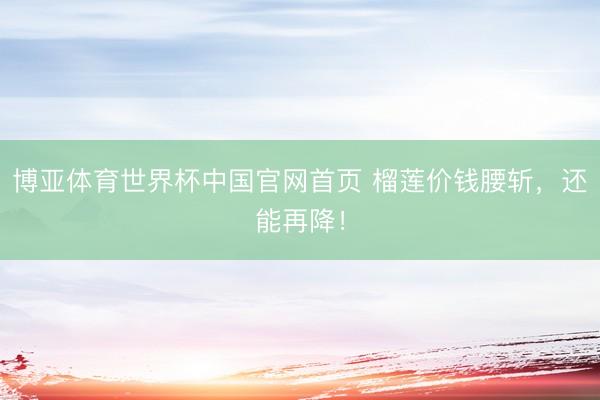 博亚体育世界杯中国官网首页 榴莲价钱腰斩，还能再降！