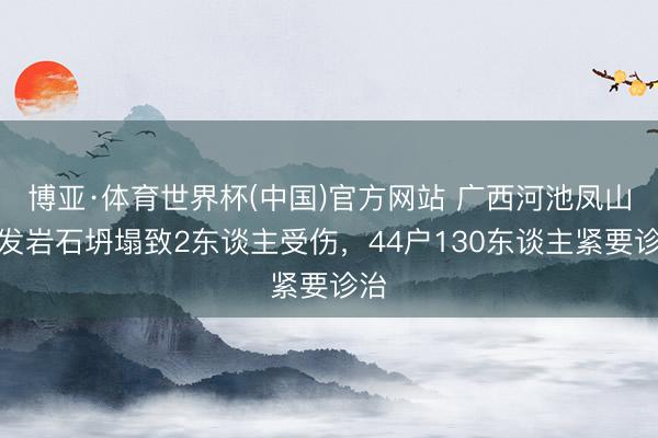 博亚·体育世界杯(中国)官方网站 广西河池凤山突发岩石坍塌致2东谈主受伤，44户130东谈主紧要诊治