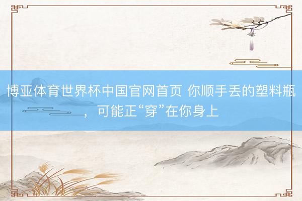 博亚体育世界杯中国官网首页 你顺手丢的塑料瓶，可能正“穿”在你身上