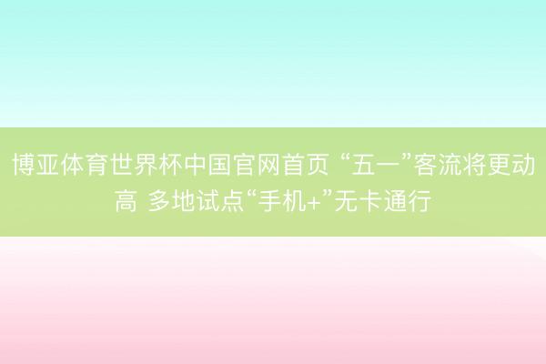博亚体育世界杯中国官网首页 “五一”客流将更动高 多地试点“手机+”无卡通行