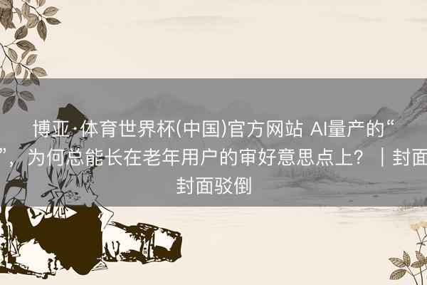 博亚·体育世界杯(中国)官方网站 AI量产的“霸总”，为何总能长在老年用户的审好意思点上？｜封面驳倒