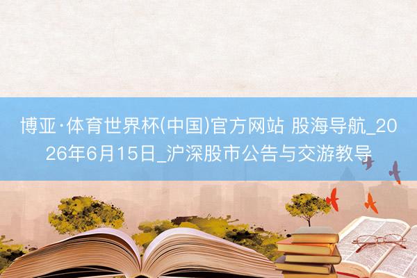 博亚·体育世界杯(中国)官方网站 股海导航_2026年6月15日_沪深股市公告与交游教导