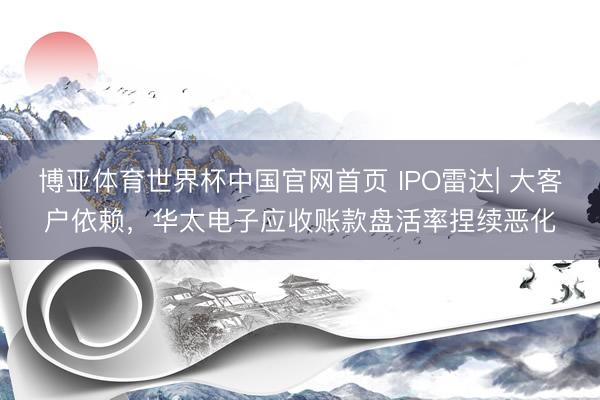 博亚体育世界杯中国官网首页 IPO雷达| 大客户依赖，华太电子应收账款盘活率捏续恶化
