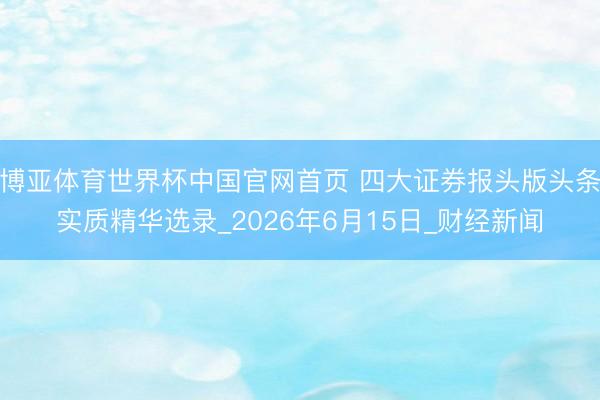 博亚体育世界杯中国官网首页 四大证券报头版头条实质精华选录_2026年6月15日_财经新闻