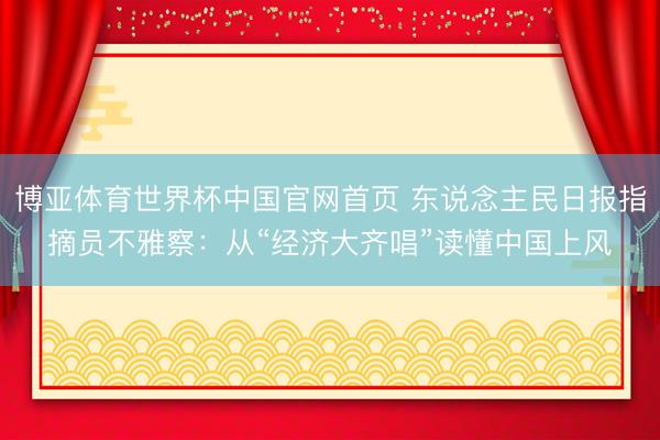 博亚体育世界杯中国官网首页 东说念主民日报指摘员不雅察：从“经济大齐唱”读懂中国上风