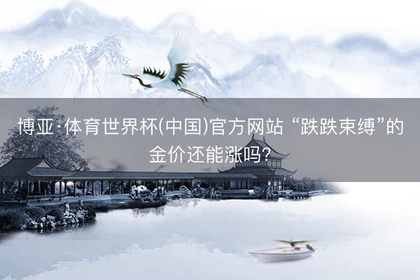 博亚·体育世界杯(中国)官方网站 “跌跌束缚”的金价还能涨吗？